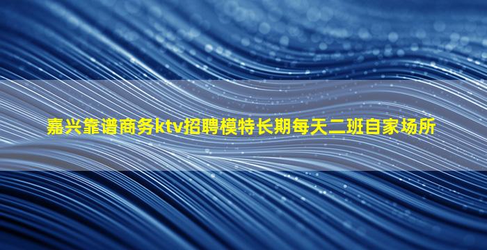 嘉兴靠谱商务ktv招聘模特长期每天二班自家场所